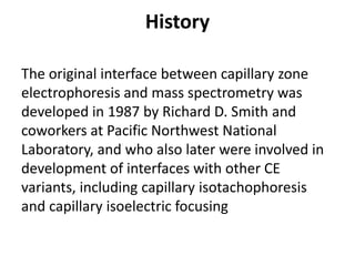 History
The original interface between capillary zone
electrophoresis and mass spectrometry was
developed in 1987 by Richard D. Smith and
coworkers at Pacific Northwest National
Laboratory, and who also later were involved in
development of interfaces with other CE
variants, including capillary isotachophoresis
and capillary isoelectric focusing
 