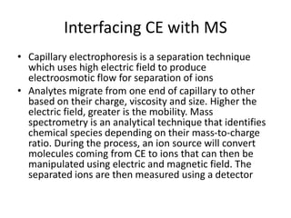 Interfacing CE with MS
• Capillary electrophoresis is a separation technique
which uses high electric field to produce
electroosmotic flow for separation of ions
• Analytes migrate from one end of capillary to other
based on their charge, viscosity and size. Higher the
electric field, greater is the mobility. Mass
spectrometry is an analytical technique that identifies
chemical species depending on their mass-to-charge
ratio. During the process, an ion source will convert
molecules coming from CE to ions that can then be
manipulated using electric and magnetic field. The
separated ions are then measured using a detector
 