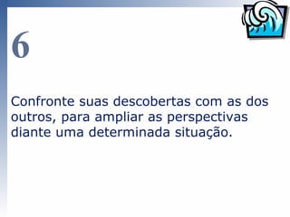 6
Confronte suas descobertas com as dos
outros, para ampliar as perspectivas
diante de uma determinada situação.
 