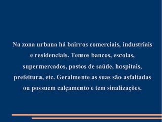 Na zona urbana há bairros comerciais, industriais e residenciais. Temos bancos, escolas, supermercados, postos de saúde, hospitais, prefeitura, etc. Geralmente as suas são asfaltadas ou possuem calçamento e tem sinalizações. 