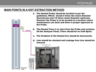 MAIN POINTS IN A HOT EXTRACTION METHOD
a. The Heated Probe should be located as per the
guidelines. Which should 2 times the stack diameter
downstream and 1/2 times stack diameter upstream.
However the Probe is to be located at a location where
maintenance can done and there is proper approach to
the Probe.
b. The Heated Tune is to start from the Probe and continue
till the Analyser Panel. There should be no Cold Spots.
c. The Gradient of the Heated line should be downwards.
c. The Gradient of the Heated line should be downwards.
d. Line should be checked and Leakage free Line should be
ensured
 