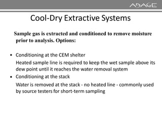 Cool-Dry Extractive Systems
Sample gas is extracted and conditioned to remove moisture
prior to analysis. Options:
• Conditioning at the CEM shelter
Heated sample line is required to keep the wet sample above its
Heated sample line is required to keep the wet sample above its
dew point until it reaches the water removal system
Conditioning at the stack
Water is removed at the stack - no heated line - commonly used
by source testers for short-term sampling
•
 