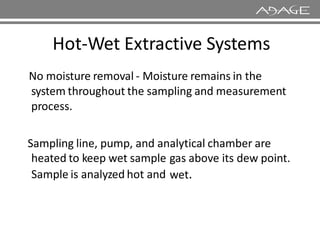 Hot-Wet Extractive Systems
No moisture removal - Moisture remains in the
system throughout the sampling and measurement
process.
Sampling line, pump, and analytical chamber are
heated to keep wet sample
Sample is analyzed hot and
gas above
wet.
its dew point.
 