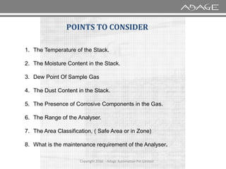 1. The Temperature of the Stack.
2. The Moisture Content in the Stack.
3. Dew Point Of Sample Gas
POINTS TO CONSIDER
Copyright 2016 - Adage Automation Pvt Limited
4. The Dust Content in the Stack.
5. The Presence of Corrosive Components in the Gas.
6. The Range of the Analyser.
7. The Area Classification, ( Safe Area or in Zone)
8. What is the maintenance requirement of the Analyser.
 