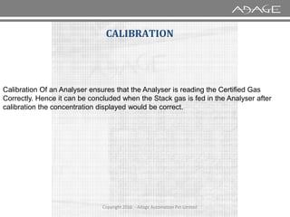 Calibration Of an Analyser ensures that the Analyser is reading the Certified Gas
Correctly. Hence it can be concluded when the Stack gas is fed in the Analyser after
calibration the concentration displayed would be correct.
CALIBRATION
Copyright 2016 - Adage Automation Pvt Limited
calibration the concentration displayed would be correct.
 