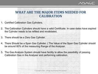 WHAT ARE THE MAJOR ITEMS NEEDED FOR
CALIBRATION
1. Certified Calibration Gas Cylinders.
2. The Calibration Cylinders should have a valid Certificate. In case dates have expired
the Cylinder needs to be refilled and revalidated.
3. There should be a Zero Gas Cylinder.
Copyright 2016 - Adage Automation Pvt Limited
3. There should be a Zero Gas Cylinder.
4. There Should be a Span Gas Cylinder. ( The Value of the Span Gas Cylinder should
be around 80% of the measuring Range of the Analyser.
5. The Gas Analysis System should have facility to allow the possibility of passing
Calibration Gas in the Analyser and performing calibration.
 