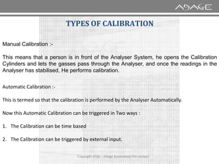 TYPES OF CALIBRATION
Manual Calibration :-
This means that a person is in front of the Analyser System, he opens the Calibration
Cylinders and lets the gasses pass through the Analyser, and once the readings in the
Analyser has stabilised, He performs calibration.
Copyright 2016 - Adage Automation Pvt Limited
Automatic Calibration :-
This is termed so that the calibration is performed by the Analyser Automatically.
Now this Automatic Calibration can be triggered in Two ways :
1. The Calibration can be time based
2. The Calibration can be triggered by external input.
 