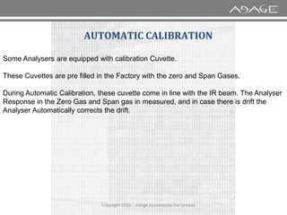 AUTOMATIC CALIBRATION
Some Analysers are equipped with calibration Cuvette.
These Cuvettes are pre filled in the Factory with the zero and Span Gases.
During Automatic Calibration, these cuvette come in line with the IR beam. The Analyser
Response in the Zero Gas and Span gas in measured, and in case there is drift the
Analyser Automatically corrects the drift.
Copyright 2016 - Adage Automation Pvt Limited
Analyser Automatically corrects the drift.
 