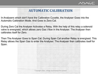 AUTOMATIC CALIBRATION
In Analysers which don’t have the Calibration Cuvette, the Analyser Goes into the
Automatic Calibration Mode. And Goes to Zero Cal.
During Zero Cal the Analyser Activates a Relay. With the help of this relay a solenoid
valve is energised, which allows zero Gas t flow in the Analyser. The Analyser then
calibrates itself for Zero.
Copyright 2016 - Adage Automation Pvt Limited
Then The Analyser Goes to Span Cal. During Span Cal another Relay is energised. This
Relay allows the Span Gas to enter the Analyser. The Analyser then calibrates itself for
Span.
 
