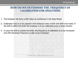 1. The Analyser will have a drift value as mentioned in the Data Sheet.
2. Calibration Gas is to be passed in the Analyser every month and drift to be noted. If
the Drift is within the limits the Analyser is to be calibrated once in three months.
HOW DO WE DETERMINE THE FREQUENCY OF
CALIBRATION FOR ANALYSERS
Copyright 2016 - Adage Automation Pvt Limited
3. In case the drift is outside the limits, the frequency of calibration is to be increased
and drift checking Frequency is also to be increased.
 