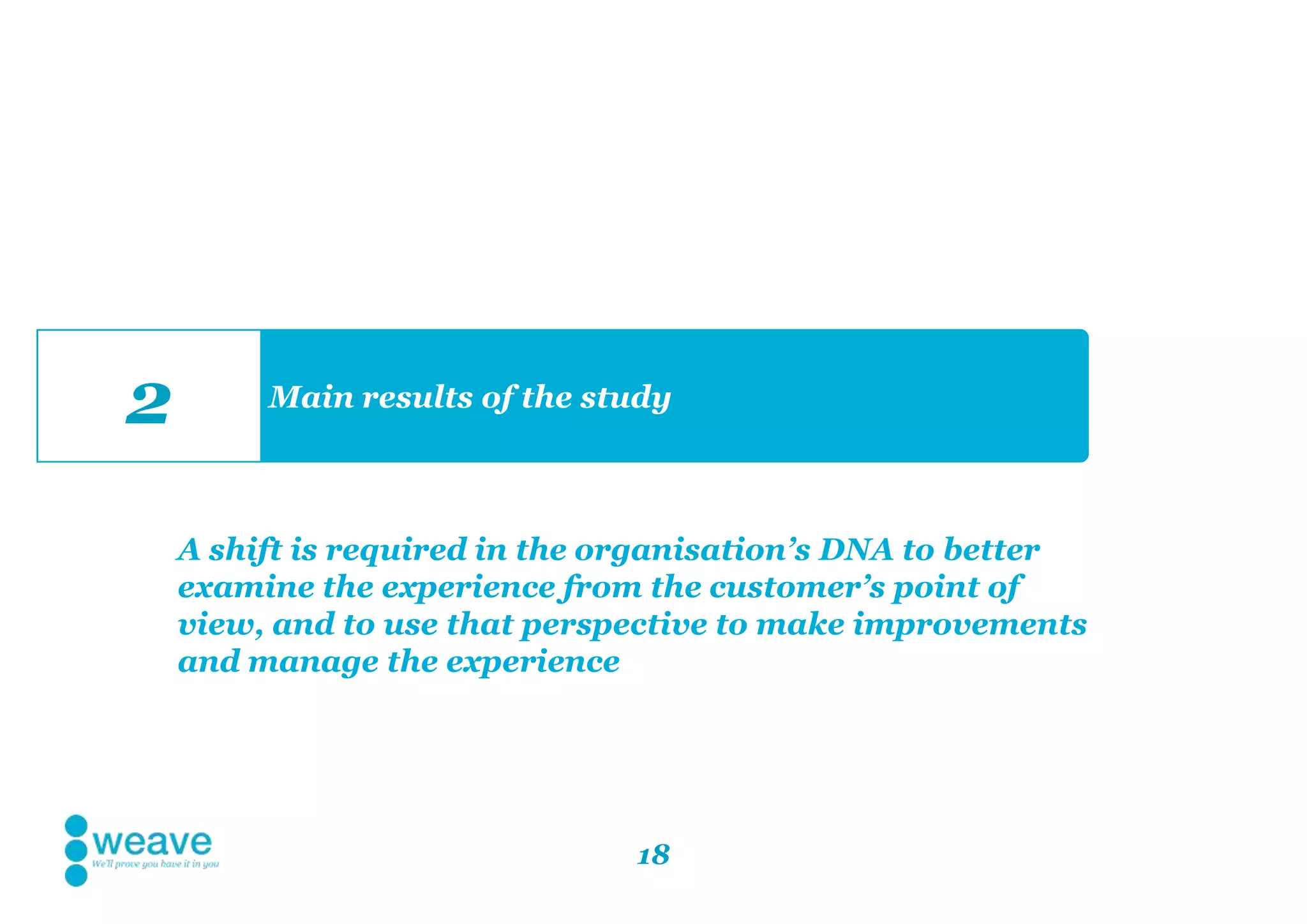18
Main results of the study
2
A shift is required in the organisation’s DNA to better
examine the experience from the customer’s point of
view, and to use that perspective to make improvements
and manage the experience
 