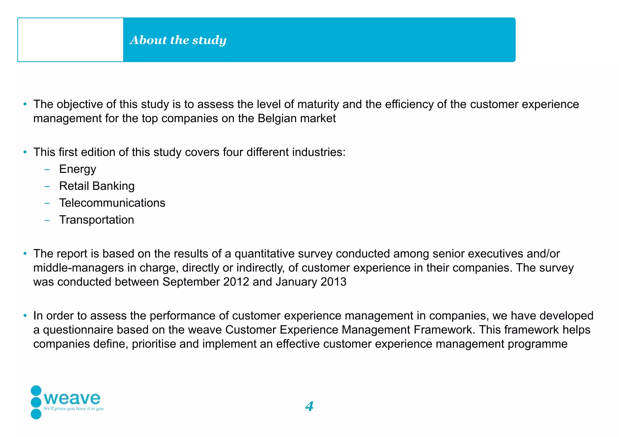 4
About the study
• The objective of this study is to assess the level of maturity and the efficiency of the customer experience
management for the top companies on the Belgian market
• This first edition of this study covers four different industries:
- Energy
- Retail Banking
- Telecommunications
- Transportation
• The report is based on the results of a quantitative survey conducted among senior executives and/or
middle-managers in charge, directly or indirectly, of customer experience in their companies. The survey
was conducted between September 2012 and January 2013
• In order to assess the performance of customer experience management in companies, we have developed
a questionnaire based on the weave Customer Experience Management Framework. This framework helps
companies define, prioritise and implement an effective customer experience management programme
 