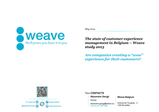 Your CONTACTS
page weave
blog.weave.eu@weaveconseil
TV channel
The state of customer experience
management in Belgium – Weave
study 2013
Are companies creating a “wow”
experience for their customers?
Alexandre Gangji
Partner
alexandre.gangji@weave.eu
+32 (0) 477 597 398
Weave Belgium
Avenue de l’Uruguay , 3
1000 Bruxelles
May 2013
 