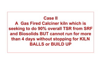 Case II
    A Gas Fired Calciner kiln which is
seeking to do 90% overall TSR from SRF
 and Biosolids BUT cannot run for more
  than 4 days without stopping for KILN
           BALLS or BUILD UP
 