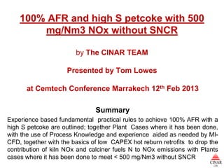 100% AFR and high S petcoke with 500
        mg/Nm3 NOx without SNCR

                        by The CINAR TEAM

                     Presented by Tom Lowes

      at Cemtech Conference Marrakech 12th Feb 2013

                               Summary
Experience based fundamental practical rules to achieve 100% AFR with a
high S petcoke are outlined; together Plant Cases where it has been done,
with the use of Process Knowledge and experience aided as needed by MI-
CFD, together with the basics of low CAPEX hot reburn retrofits to drop the
contribution of kiln NOx and calciner fuels N to NOx emissions with Plants
cases where it has been done to meet < 500 mg/Nm3 without SNCR
 