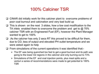 100% Calciner TSR
 CINAR did initially work for this calciner plant to overcome problems of
  poor coal burnout and calcination and very bad build up
 This is shown on the next 3 slides, how a low cost modification to the
  TA inlets enabled them to overcome the problem and get to @ 70%
  calciner TSR with an Engineered Fuel (EF), however the Plant Manager
  wanted to get to 100%
 .As the calciner has only 2 secs RT this proved to be difficult for them,
  due to CO, less of output and elevated PH outlet temperature and we
  were asked again to help
 From simulations of the current operations it was identified that:-
     The EF was being quenched too fast to get a good burnout and its path was
      going to the lower O2 regions in the calciner and only burning out to 73%
     Simulations of the EF and coal injection points, plus meal splits and a
      venturi a series of recommendations were made to get potential to 100%
      TSR
 