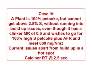 Case IV
 A Plant is 100% petcoke, but cannot
get above 2.5% S, without running into
 build up issues, even though it has a
clinker MR of 0.6 and wishes to go for
  100% high S petcoke plus AFR and
           meet 600 mg/Nm3
Current issues apart from build up is a
               hot spot
        Calciner RT @ 2.5 sec
 
