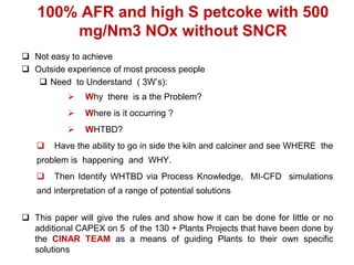 100% AFR and high S petcoke with 500
       mg/Nm3 NOx without SNCR
 Not easy to achieve
 Outside experience of most process people
    Need to Understand ( 3W’s):
               Why there is a the Problem?
               Where is it occurring ?
               WHTBD?
       Have the ability to go in side the kiln and calciner and see WHERE the
   problem is happening and WHY.
       Then Identify WHTBD via Process Knowledge, MI-CFD simulations
   and interpretation of a range of potential solutions


 This paper will give the rules and show how it can be done for little or no
  additional CAPEX on 5 of the 130 + Plants Projects that have been done by
  the CINAR TEAM as a means of guiding Plants to their own specific
  solutions
 