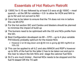 Essentials of Hot Reburn Retrofit
 1300C for 0.15 sec followed by at least 0.5 secs at @ 1000C – meal
  quench – at the SR for volatiles < 0.9 to allow for HCN and NHi to
  go to N2 and not convert to NO
 Care has to be taken to ensure that the TA does not mix in before
  this via MI-CFD
 For the hot section SIC and Cardox and blasters should be planned
  to minimise the impact of build up
 The burners need to be optimised with the O2 and NOx profile from
  the kiln.
 Best Configuration developed via MI – CFD – up to 4 plus variable
  PA/Velocity probably optimum for the lowest NOx
     However 2 at 30 deg down and @ 60 m/s is giving @ 500 mg/Nm3 at
      10% O2
 This can be applied to all ILC and also MINOX and RSP’s however
  up to 50% of the fuel for the latter 2 has to be taken out and put in
  the riser to reburn the kiln NOx and stage the calciner fuel NOx
 SLC’s are much trickier , thermal NOx needs to be stopped and the
  fuel N staged OR the TA split
 