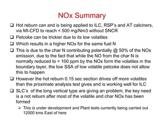 NOx Summary
 Hot reburn can and is being applied to ILC, RSP’s and AT calciners,
  via MI-CFD to reach < 500 mg/Nm3 without SNCR
 Petcoke can be trickier due to its low volatiles
 Which results in a higher NOx for the same fuel N
 This is due to the char N contributing potentially @ 50% of the NOx
  emission, due to the fact that while the NO from the char N is
  normally reduced to < 100 ppm by the NOx form the volatiles in the
  boundary layer, the low SSA of low volatile petcoke does not allow
  this to happen
 However the hot reburn 0.15 sec section drives off more volatiles
  than the proximate analysis test gives and is working well for ILC
 SLC’s of the long vertical type are giving an problem, the key need
  is a not reburn after most of the volatile and char NOx has been
  formed
    This is under development and Plant tests currently being carried out
     12000 kms East of here
 
