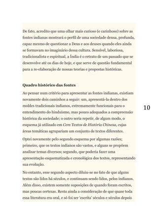 10
De fato, acredito que uma olhar mais curioso (e carinhoso) sobre as
fontes indianas mostrará o perfil de uma sociedade densa, profunda,
capaz mesmo de questionar a Deus e aos deuses quando eles ainda
se formavam no imaginário dessa cultura. Sensível, laboriosa,
tradicionalista e espiritual, a Índia é o retrato de um passado que se
desenvolve até os dias de hoje, e que serve de questão fundamental
para a re-elaboração de nossas teorias e propostas históricas.
Quadro histórico das fontes
Ao pensar num critério para apresentar as fontes indianas, existiam
novamente dois caminhos a seguir: um, apresentá-la dentro dos
moldes tradicionais indianos, extremamente funcionais para o
entendimento do hinduísmo, mas pouco adequados a compreensão
histórica da sociedade; o outro seria repetir, de algum modo, o
esquema já utilizado em Cem Textos de História Chinesa, cujas
áreas temáticas agrupariam um conjunto de textos diferentes.
Optei novamente pelo segundo esquema por algumas razões;
primeiro, que os textos indianos são vastos, e alguns se propõem
analisar temas diversos; segundo, que poderia fazer uma
apresentação esquematizada e cronológica dos textos, representando
sua evolução.
No entanto, esse segundo aspecto diluiu-se no fato de que alguns
textos são lidos há séculos, e continuam sendo lidos, pelos indianos.
Além disso, existem somente suposições de quando foram escritos,
mas poucas certezas. Resta ainda a consideração de que quase toda
essa literatura era oral, e só foi ser ‗escrita‘ séculos e séculos depois
 