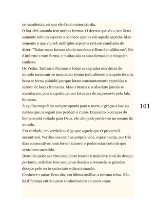 101
se manifestar, eis que ele é todo misericórdia.
O Sat-chit-ananda tem muitas formas. O devoto que viu o seu Deus
somente sob um aspecto o conhece apenas sob aquele aspecto. Mas
somente o que viu sob múltiplos aspectos está em condições de
dizer: "Todas essas formas são de um deus e Deus é multiforme". Ele
é informe e com forma, e muitas são as suas formas que ninguém
conhece.
Os Vedas, Tantras e Puranas e todas as sagradas escrituras do
mundo tornaram-se maculadas (como todo alimento lançado fora da
boca se torna poluído) porque foram constantemente repetidas e
saíram de bocas humanas. Mas o Brama e o Absoluto jamais se
macularam, pois ninguém jamais foi capaz de expressá-lo pela fala
humana.
A agulha magnética sempre aponta para o norte, e graças a isso os
navios que navegam não perdem o rumo. Enquanto o coração do
homem está voltado para Deus, ele não pode perder-se no oceano do
mundo.
Em verdade, em verdade te digo que aquele que O procura O
encontrará. Verifica isso em tua própria vida; experimenta, por três
dias consecutivos, com fervor sincero, e podes estar certo de que
serás bem sucedido.
Deus não pode ser visto enquanto houver o mais leve sinal de desejo;
portanto, satisfaze teus pequenos desejos e renuncia os grandes
desejos pelo certo raciocínio e discriminação.
Conhecer e amar Deus são, em última análise, a mesma coisa. Não
há diferença entre o puro conhecimento e o puro amor.
 
