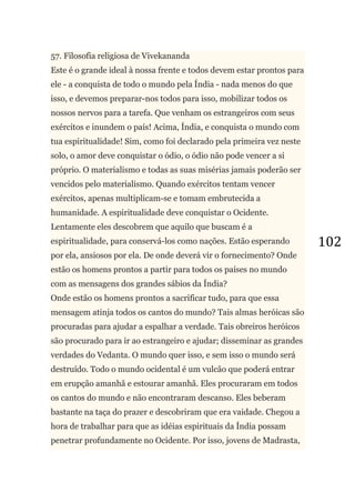 102
57. Filosofia religiosa de Vivekananda
Este é o grande ideal à nossa frente e todos devem estar prontos para
ele - a conquista de todo o mundo pela Índia - nada menos do que
isso, e devemos preparar-nos todos para isso, mobilizar todos os
nossos nervos para a tarefa. Que venham os estrangeiros com seus
exércitos e inundem o país! Acima, Índia, e conquista o mundo com
tua espiritualidade! Sim, como foi declarado pela primeira vez neste
solo, o amor deve conquistar o ódio, o ódio não pode vencer a si
próprio. O materialismo e todas as suas misérias jamais poderão ser
vencidos pelo materialismo. Quando exércitos tentam vencer
exércitos, apenas multiplicam-se e tomam embrutecida a
humanidade. A espiritualidade deve conquistar o Ocidente.
Lentamente eles descobrem que aquilo que buscam é a
espiritualidade, para conservá-los como nações. Estão esperando
por ela, ansiosos por ela. De onde deverá vir o fornecimento? Onde
estão os homens prontos a partir para todos os países no mundo
com as mensagens dos grandes sábios da Índia?
Onde estão os homens prontos a sacrificar tudo, para que essa
mensagem atinja todos os cantos do mundo? Tais almas heróicas são
procuradas para ajudar a espalhar a verdade. Tais obreiros heróicos
são procurado para ir ao estrangeiro e ajudar; disseminar as grandes
verdades do Vedanta. O mundo quer isso, e sem isso o mundo será
destruído. Todo o mundo ocidental é um vulcão que poderá entrar
em erupção amanhã e estourar amanhã. Eles procuraram em todos
os cantos do mundo e não encontraram descanso. Eles beberam
bastante na taça do prazer e descobriram que era vaidade. Chegou a
hora de trabalhar para que as idéias espirituais da Índia possam
penetrar profundamente no Ocidente. Por isso, jovens de Madrasta,
 