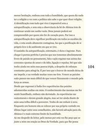 104
menor hesitação, embora com toda a humildade, que quem diz nada
ter a religião a ver com a política não sabe o que quer dizer religião.
A identificação com tudo que vive é impossível sem a
autopurificação, e sem esta a observância da lei do Ahimsa tem de
continuar sendo um sonho vazio. Deus jamais poderá ser
compreendido por quem não for de coração puro. Por isso a
autopurificação deve significar purificação em todos os escalões da
vida, e esta sendo altamente contagiosa, faz que a purificação de si
próprio leve à do ambiente em que se vive.
O caminho da autopurificação, entretanto, é duro e íngreme. Para
chegar à pureza perfeita é preciso que nos tomemos absolutamente
livres de paixão no pensamento, fala e ação ergamo-nas acima das
correntes opostas do amor e do ódio, ligação e repulsa. Sei que não
tenho ainda em mim essa pureza tripla, a despeito de esforços
constantes para atingi-la. É por isso que o louvor do mundo deixa de
me impelir, e na verdade muitas vezes me fere. Vencer as paixões
sutis parece-me mais difícil do que vencer fisicamente o mundo pela
força as armas.
Desde que regressei à Índia tive experiências das paixões
adormecidas ocultas em mim. O conhecimento das mesmas me fez
sentir humilhado, embora não derrotado. As experiências me
sustentaram e deram grande alegria, mas sei ter ainda diante de
mim uma trilha difícil a percorrer. Tenho de me reduzir à zero.
Enquanto um homem não se colocar por sua própria vontade em
último lugar entre seus semelhantes, não haverá salvação para ele.
Ahimsa é o mais extremo limite da humildade.
Ao me despedir do leitor, pelo menos por esta vez lhe peço que se
junte a mim em oração ao Deus da Verdade, para que lhe possa
 
