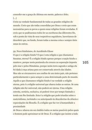 105
conceder-me a graça do Ahimsa em mente, palavra e feito.
[...]
Creio na verdade fundamental de todas as grandes religiões do
mundo. Creio que são todas concedidas por Deus e creio que eram
necessárias para os povos a quem essas religiões foram reveladas. E
creio que se pudéssemos todos ler as escrituras das diferentes fés,
sob o ponto de vista de seus respectivos seguidores, haveríamos de
descobrir que, no fundo, foram todas a mesma coisa e sempre úteis
umas às outras.
59. Novo hinduísmo, de Aurobindo Ghose
O que é a religião hindu? O que é esta religião a que chamamos
Sanatan, eterna? É a religião hindu apenas porque a nação hindu a
manteve, porque nesta península ela cresceu na separação imposta
pelo mar e pelos Himalaias, porque nesta terra sagrada e antiga ela
foi dada à raça ariana para ser conservada através das idades.
Mas não se circunscreve aos confins de um único país, não pertence
particularmente e para sempre a uma determinada parte do mundo.
Aquilo a que chamamos religião hindu é na verdade a religião
eterna, pois é a religião universal que abarca todas as outras. Se uma
religião não for universal, não poderá ser eterna. Uma religião
estreita, sectária, exclusiva, só poderá viver por tempo limitado e
tendo um fito limitado. Esta é a religião que pode triunfar sobre o
materialismo, incluindo e se antecipando às descobertas da ciência e
especulações da filosofia. É a religião que faz ver à humanidade a
proximidade
de Deus e abarca em seu âmbito todos os meios possíveis pelos quais
o homem pode aproximar-se de Deus. É a religião que insiste a todo
 