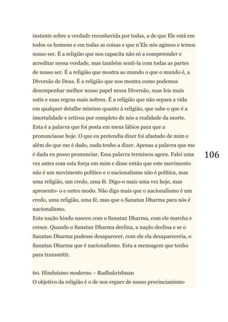 106
instante sobre a verdade reconhecida por todas, a de que Ele está em
todos os homens e em todas as coisas e que n‘Ele nós agimos e temos
nosso ser. É a religião que nos capacita não só a compreender e
acreditar nessa verdade, mas também senti-la com todas as partes
de nosso ser. É a religião que mostra ao mundo o que o mundo é, a
Diversão de Deus. É a religião que nos mostra como podemos
desempenhar melhor nosso papel nessa Diversão, suas leis mais
sutis e suas regras mais nobres. É a religião que não separa a vida
em qualquer detalhe mínimo quanto à religião, que sabe o que é a
imortalidade e retirou por completo de nós a realidade da morte.
Esta é a palavra que foi posta em meus lábios para que a
pronunciasse hoje. O que eu pretendia dizer foi afastado de mim e
além do que me é dado, nada tenho a dizer. Apenas a palavra que me
é dada eu posso pronunciar. Essa palavra terminou agora. Falei uma
vez antes com esta força em mim e disse então que este movimento
não é um movimento político e o nacionalismo não é política, mas
uma religião, um credo, uma fé. Digo-o mais uma vez hoje, mas
apresento- o e outro modo. Não digo mais que o nacionalismo é um
credo, uma religião, uma fé, mas que o Sanatan Dharma para nós é
nacionalismo.
Esta nação hindu nasceu com o Sanatan Dharma, com ele marcha e
cresce. Quando o Sanatan Dharma declina, a nação declina e se o
Sanatan Dharma pudesse desaparecer, com ele ela desapareceria, o
Sanatan Dharma que é nacionalismo. Esta a mensagem que tenho
para transmitir.
60. Hinduísmo moderno – Radhakrishnan
O objetivo da religião é o de nos erguer de nosso provincianismo
 