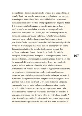 107
momentâneo e despido de significado, levando-nos à importância e
posição do eterno, transformar o caos e a confusão da vida naquela
essência pura e mortal que é sua possibilidade ideal. Se a mente
humana se modifica de modo a estar perpetuamente na glória da luz
divina, se as emoções humanas se transformam nas medidas e
movimento da ventura divina, se a ação humana partilha da
capacidade criadora da vida divina, se a vida humana partilha da
pureza da essência divina, se pudermos sustentar essa vida mais
elevada, o longo trabalho do processo cósmico receberá sua
justificação final e a evolução dos séculos desdobrará seu significado
profundo. A divinização da vida do homem no indivíduo é o sonho
das grandes religiões. É o moksha dos hindus, o nirvana dos
budistas, o reino do céu dos cristãos. Para Platão, é a vida da
percepção desimpedida da idéia pura. É a compreensão da forma
nativa do homem, a restauração da sua integridade de ser. O céu não
é o lugar onde Deus vive, mas uma ordem de ser, um mundo de
espírito onde as idéias de sabedoria, amor e beleza existem
eternamente, um reinado no qual podemos ingressar imediatamente
em espírito, que podemos compreender inteiramente em nós
mesmos e na sociedade apenas através e esforço longo e paciente. A
expectativa do segundo advento é a expressão da convicção da alma
quanto à realidade do espiritual. O processo do mundo atinge sua
consumação quando todos os homens sabem que são o espírito
imortal, o filho de Deus, e o são. Até se chegar a essa meta, cada
individuo salvo é o centro da consciência universal. Ele continua a
agir sem o sentido, do ego. Ser salvo não é ser retirado do mundo. A
salvação não é fuga à vida. O individuo não opera mais no processo
cósmico como um ego obscuro e limitado, mas como um centro da
 