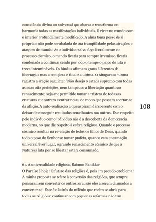 108
consciência divina ou universal que abarca e transforma em
harmonia todas as manifestações individuais. É viver no mundo com
o interior profundamente modificado. A alma toma posse de si
própria e não pode ser abalada de sua tranqüilidade pelas atrações e
ataques do mundo. Se o individuo salvo foge literalmente do
processo cósmico, o mundo ficaria para sempre irremisso, ficaria
condenado a continuar sendo por todo o tempo o palco de luta e
treva intermináveis. Os hindus afirmam graus diferentes de
libertação, mas a completa e final é a ultima. O Bhagavata Purana
registra a oração seguinte: "Não desejo o estado supremo com todas
as suas oito perfeições, nem tampouco a libertação quanto ao
renascimento; seja-me permitido tomar a tristeza de todas as
criaturas que sofrem e entrar nelas, de modo que possam libertar-se
da aflição. A auto-realização a que aspiram é incoerente com o
deixar de conseguir resultados semelhantes nos outros. Este respeito
pelo individuo como individuo não é a descoberta da democracia
moderna, no que diz respeito à esfera religiosa. Quando o processo
cósmico resultar na revelação de todos os filhos de Deus, quando
todo o povo do Senhor se tomar profeta, quando esta encarnação
universal tiver lugar, o grande renascimento cósmico de que a
Natureza luta por se libertar estará consumado.
61. A universalidade religiosa, Raimon Panikkar
O Paraíso é hoje! O futuro das religiões é, pois um pseudo-problema!
A minha proposta se refere à conversão das religiões, que sempre
pensaram em converter os outros: ora, são eles a serem chamados a
converter-se! Este é o kairós do milênio que recém se abriu para
todas as religiões: continuar com pequenas reformas não tem
 