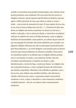 109
sentido, é necessária uma grande transformação, não violenta, lenta
porém profunda, uma metánoia! Tal conversão deveria tornar as
religiões cônscias, seja de quanto mal têm feito na história, seja que
agora o infiel está perto de casa, que todas as coisas as vemos –
ainda – com a lente de aumento do outro. É uma espécie de nec cum
te nec sine te [nem contigo nem sem ti]... {...} Gostaria de dizer que
talvez as religiões devessem concentrar-se menos no nirvana, a
mukti, a salvação, o céu e assim por diante, e concentrar os próprios
esforços no objetivo de curar as feridas humanas, curar as páginas
históricas da humanidade: numa palavra, na cultura da paz mais do
que na pregação da salvação. Há muita sabedoria, por exemplo, em
algumas religiões africanas que não se preocupam particularmente
pelo Deus Supremo, e, ao invés dirigem a sua atenção para os deuses
menores que criam problemas ou oferecem remédios. Sem querer
ser paradoxal, poder-se-ia afirmar que as religiões faliram porque
este é o seu karma, ou antes, a sua natureza: de fato, elas nos
recordam constantemente a renúncia aos frutos, a ação
desinteressada, a morte do Ego, e assim por diante. As religiões não
são a panacéia humana, e como o próprio homem são itinerantes,
provisórias, imperfeitas. Mostram a lua refletida no pântano, não a
lua no céu, para utilizar uma metáfora budista: não oferecem a
solução; oferecem-nos, antes, a esperança sempre renovada de
continuar a viver, a lutar, a descobrir e a não renunciar à autêntica
condição humana... Devem, em síntese, fazer continuamente
metànoia!.
 