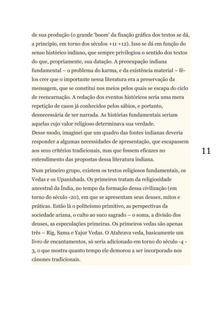 11
de sua produção (o grande ‗boom‘ da fixação gráfica dos textos se dá,
a principio, em torno dos séculos +11 +12). Isso se dá em função do
senso histórico indiano, que sempre privilegiou o sentido dos textos
do que, propriamente, sua datação. A preocupação indiana
fundamental – o problema do karma, e da existência material – fê-
los crer que o importante nessa literatura era a preservação da
mensagem, que se constitui nos meios pelos quais se escapa do ciclo
de reencarnação. A redação dos eventos históricos seria uma mera
repetição de casos já conhecidos pelos sábios, e portanto,
desnecessária de ser narrada. As histórias fundamentais seriam
aquelas cujo valor religioso determinava sua verdade.
Desse modo, imaginei que um quadro das fontes indianas deveria
responder a algumas necessidades de apresentação, que escapassem
aos seus critérios tradicionais, mas que fossem eficazes no
entendimento das propostas dessa literatura indiana.
Num primeiro grupo, existem os textos religiosos fundamentais, os
Vedas e os Upanishads. Os primeiros tratam da religiosidade
ancestral da Índia, no tempo da formação dessa civilização (em
torno do século -20), em que se apresentam seus deuses, mitos e
práticas. Estão lá o politeísmo primitivo, as perspectivas da
sociedade ariana, o culto ao suco sagrado – o soma, a divisão dos
deuses, as especulações primeiras. Os primeiros vedas são apenas
três – Rig, Sama e Yajur Vedas. O Atahrava veda, basicamente um
livro de encantamentos, só seria adicionado em torno do século -4 -
3, o que mostra quanto tempo ele demorou a ser incorporado nos
cânones tradicionais.
 