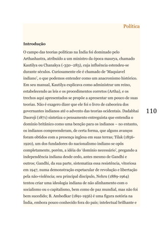 110
Política
Introdução
O campo das teorias políticas na Índia foi dominado pelo
Arthashastra, atribuído a um ministro da época maurya, chamado
Kautilya ou Chanakya (-350–283), cuja influência estendeu-se
durante séculos. Curiosamente ele é chamado de ‗Maquiavel
indiano‘, o que podemos entender como um anacronismo histórico.
Em seu manual, Kautilya explicava como administrar um reino,
estabelecendo as leis e os procedimentos corretos (Artha), e os
trechos aqui apresentados se propõe a apresentar um pouco de suas
teorias. Não é exagero dizer que ele foi o livro de cabeceira dos
governantes indianos até o advento das teorias ocidentais. Dadabhai
Daoroji (1871) sintetiza o pensamento entreguista que entendia o
domínio britânico como uma benção para os indianos – no entanto,
os indianos compreenderam, de certa forma, que alguns avanços
foram obtidos com a presença inglesa em suas terras; Tilak (1856-
1920), um dos fundadores do nacionalismo indiano se opôs
completamente, porém, a idéia do ‗domínio necessário‘, pregando a
independência indiana desde cedo, antes mesmo de Gandhi e
outros; Gandhi, da sua parte, sistematiza essa resistência, vitoriosa
em 1947, numa demonstração espetacular de revolução e libertação
pela não-violência; seu principal discípulo, Nehru (1889-1964)
tentou criar uma ideologia indiana de não alinhamento com o
socialismo ou o capitalismo, bem como de paz mundial, mas não foi
bem sucedido; B. Ambedkar (1891-1956) é uma figura notória na
Índia, embora pouco conhecido fora do país; intelectual brilhante e
 