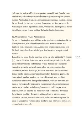 111
defensor da independência, era, porém, um crítico de Gandhi e do
hinduísmo, achando que a nova Índia não guardava espaço para os
sudras; Ambdekar defendia a conversão em massa ao budismo como
forma de sair do sistema opressor das castas; por fim, no texto de
Vardarajan, crítico e jornalista atual, vemos uma definição das novas
estratégias para o futuro político da Índia diante do mundo.
62. Os deveres do rei, do Arthashastra
Se um rei é enérgico, seus súditos serão igualmente enérgicos. Se ele
é irresponsável, não só será imprudente da mesma forma, mas
também como em suas obras. Além disso, um rei imprudente será
fácil cair nas mãos de seus inimigos. Por isso o rei sempre estará
atento.
Repartirá ele tanto de dia quanto a noite em oito nálikas (1 ½ horas)
[...] Destas divisões, durante a parte um oitavo primeira do dia, ele
deve publicar ordens e atender as contas de receitas e despesas;
durante a segunda parte, ele deve olhar para os assuntos dos
cidadãos e pessoas do campo, durante o terceiro, ele deve não só
tomar banho e jantar, mas também estudar, durante o quarto, ele
deve não só receber receitas em ouro (hiranya), mas também
atender às nomeações de superintendentes, durante a quinta, ele
deve se corresponder por escrito (patrasampreshanena) com seus
ministros, e receber as informações secretas colhidas por seus
espiões, durante a sexta, ele pode envolver-se nas suas diversões
favoritas ou meditar, durante o sétimo, ele deve superintender
elefantes, cavalos, carros e infantaria, e durante a oitava parte, ele
deve considerar os vários planos militares e as operações com o seu
comandante-em-chefe.
 