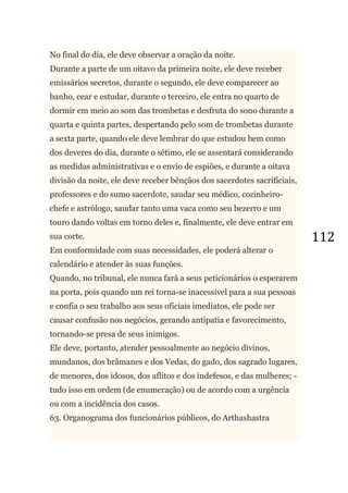 112
No final do dia, ele deve observar a oração da noite.
Durante a parte de um oitavo da primeira noite, ele deve receber
emissários secretos, durante o segundo, ele deve comparecer ao
banho, cear e estudar, durante o terceiro, ele entra no quarto de
dormir em meio ao som das trombetas e desfruta do sono durante a
quarta e quinta partes, despertando pelo som de trombetas durante
a sexta parte, quando ele deve lembrar do que estudou bem como
dos deveres do dia, durante o sétimo, ele se assentará considerando
as medidas administrativas e o envio de espiões, e durante a oitava
divisão da noite, ele deve receber bênçãos dos sacerdotes sacrificiais,
professores e do sumo sacerdote, saudar seu médico, cozinheiro-
chefe e astrólogo, saudar tanto uma vaca como seu bezerro e um
touro dando voltas em torno deles e, finalmente, ele deve entrar em
sua corte.
Em conformidade com suas necessidades, ele poderá alterar o
calendário e atender às suas funções.
Quando, no tribunal, ele nunca fará a seus peticionários o esperarem
na porta, pois quando um rei torna-se inacessível para a sua pessoas
e confia o seu trabalho aos seus oficiais imediatos, ele pode ser
causar confusão nos negócios, gerando antipatia e favorecimento,
tornando-se presa de seus inimigos.
Ele deve, portanto, atender pessoalmente ao negócio divinos,
mundanos, dos brâmanes e dos Vedas, do gado, dos sagrado lugares,
de menores, dos idosos, dos aflitos e dos indefesos, e das mulheres; -
tudo isso em ordem (de enumeração) ou de acordo com a urgência
ou com a incidência dos casos.
63. Organograma dos funcionários públicos, do Arthashastra
 