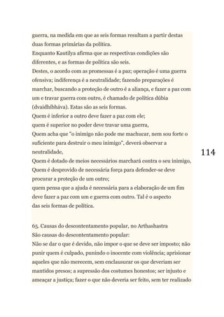114
guerra, na medida em que as seis formas resultam a partir destas
duas formas primárias da política.
Enquanto Kautilya afirma que as respectivas condições são
diferentes, e as formas de política são seis.
Destes, o acordo com as promessas é a paz; operação é uma guerra
ofensiva; indiferença é a neutralidade; fazendo preparações é
marchar, buscando a proteção de outro é a aliança, e fazer a paz com
um e travar guerra com outro, é chamado de política dúbia
(dvaidhíbháva). Estas são as seis formas.
Quem é inferior a outro deve fazer a paz com ele;
quem é superior no poder deve travar uma guerra,
Quem acha que "o inimigo não pode me machucar, nem sou forte o
suficiente para destruir o meu inimigo", deverá observar a
neutralidade,
Quem é dotado de meios necessários marchará contra o seu inimigo,
Quem é desprovido de necessária força para defender-se deve
procurar a proteção de um outro;
quem pensa que a ajuda é necessária para a elaboração de um fim
deve fazer a paz com um e guerra com outro. Tal é o aspecto
das seis formas de política.
65. Causas do descontentamento popular, no Arthashastra
São causas do descontentamento popular:
Não se dar o que é devido, não impor o que se deve ser imposto; não
punir quem é culpado, punindo o inocente com violência; aprisionar
aqueles que não merecem, sem enclausurar os que deveriam ser
mantidos presos; a supressão dos costumes honestos; ser injusto e
ameaçar a justiça; fazer o que não deveria ser feito, sem ter realizado
 