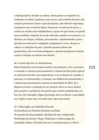 115
o indispensável; ofender os nobres, desrespeitar os respeitáveis;
maltratar os velhos, trapacear com o povo; não retribuir favores, não
cumprir promessas; fazer o que dá prejuízo, não oferecer segurança,
enriquecer com a miséria alheia; desprezar os esforços do povo, e
criticar os méritos dos trabalhadores; caçoar do que é bom; ser gentil
com os ladrões; reprimir de modo indevido; rejeitar os costumes e os
direitos; ser iníquo, cobiçoso, prevaricador, empobrecendo o povo;
quando um soberano é negligente, preguiçoso e voraz, ele gera a
cobiça e a antipatia do povo. Quando pessoas pobres são
gananciosas, elas se tornam perigosas; e pessoas perigosas avançam
contra o inimigo ou matam seus lideres.
66. A teoria das leis, no Arthashastra
Estes elementos servem para resolver uma disputa: a lei, o processo,
o costume e o decreto governamental. O ultimo da lista pode superar
os anteriores devida a sua importância. A lei se baseia na verdade; o
processo, no testemunho; o costume, nos hábitos da comunidade; e
o decreto governamental se baseia na autoridade do líder. Se a
disputa envolver a violação de um costume, deve se usar a justiça
para resolver o problema, de acordo com a ordem estabelecida e as
leis. Se a lei contradiz a lógica da justiça, deve-se deixar a autoridade
ser a lógica: nesse caso, de nada vale o que está escrito.
67. O Raj inglês, por Dadabhai Daoroji
Os benefícios do Domínio Britânico na Índia:
Na questão da Humanidade: Abolição da sati e infanticídio.
Destruição de dacoits, Thugs, Pindarees e outras pragas da
sociedade indiana. Permitir um novo casamento para as viúvas
 