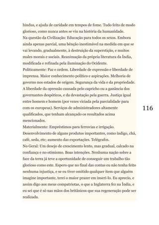 116
hindus, e ajuda de caridade em tempos de fome. Tudo feito de modo
glorioso, como nunca antes se viu na história da humanidade.
Na questão da Civilização: Educação para todos os sexos. Embora
ainda apenas parcial, uma bênção inestimável na medida em que se
vai levando, gradualmente, à destruição da superstição, e muitos
males morais e sociais. Reanimação da própria literatura da Índia,
modificada e refinada pela iluminação do Ocidente.
Politicamente: Paz e ordem. Liberdade de expressão e liberdade de
imprensa. Maior conhecimento político e aspirações. Melhoria de
governo nos estados de origem. Segurança da vida e da propriedade.
A liberdade da opressão causada pelo capricho ou a ganância dos
governantes despóticos, e da devastação pela guerra. Justiça igual
entre homem e homem (por vezes viciada pela parcialidade para
com os europeus). Serviços de administradores altamente
qualificados, que tenham alcançado os resultados acima
mencionados.
Materialmente: Empréstimos para ferrovias e irrigação.
Desenvolvimento de alguns produtos importantes, como índigo, chá,
café, seda, etc; aumento das exportações. Telégrafos.
No Geral: Um desejo de crescimento lento, mas gradual, calcado na
confiança e no otimismo. Boas intenções. Nenhuma nação sobre a
face da terra já teve a oportunidade de conseguir um trabalho tão
glorioso como este. Espero que no final das contas eu não tenha feito
nenhuma injustiça, e se eu tiver omitido qualquer item que alguém
imagine importante, terei o maior prazer em inseri-lo. Eu aprecio, e
assim digo aos meus compatriotas, o que a Inglaterra fez na Índia, e
eu sei que é só nas mãos dos britânicos que sua regeneração pode ser
realizada.
 