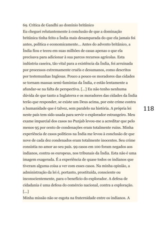 118
69. Crítica de Gandhi ao domínio britânico
Eu cheguei relutantemente à conclusão de que a dominação
britânica tinha feito a Índia mais desamparada do que ela jamais foi
antes, política e economicamente... Antes do advento britânico, a
Índia fiou e teceu em suas milhões de casas apenas o que ela
precisava para adicionar à sua parcos recursos agrícolas. Esta
indústria caseira, tão vital para a existência da Índia, foi arruinada
por processos extremamente cruéis e desumanos, como descritos
por testemunhas Inglesas. Pouco a pouco os moradores das cidades
se tornam massas semi-famintas da Índia, e estão lentamente a
afundar-se na falta de perspectiva. [...] Eu não tenho nenhuma
dúvida de que tanto a Inglaterra e os moradores das cidades da Índia
terão que responder, se existe um Deus acima, por este crime contra
a humanidade que é talvez, sem paralelo na história. A própria lei
neste país tem sido usada para servir o explorador estrangeiro. Meu
exame imparcial dos casos no Punjab levou-me a acreditar que pelo
menos 95 por cento de condenações eram totalmente ruins. Minha
experiência de casos políticos na Índia me levou à conclusão de que
nove de cada dez condenados eram totalmente inocentes. Seu crime
consistia no amor ao seu país. 99 casos em 100 foram negados aos
indianos, contra os europeus, nos tribunais da Índia. Esta não é uma
imagem exagerada. É a experiência de quase todos os indianos que
tiveram alguma coisa a ver com esses casos. Na minha opinião, a
administração da lei é, portanto, prostituída, consciente ou
inconscientemente, para o benefício do explorador. A defesa de
cidadania é uma defesa do comércio nacional, contra a exploração.
[...]
Minha missão não se esgota na fraternidade entre os indianos. A
 