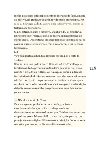 119
minha missão não está simplesmente na libertação da Índia, embora
ela absorva, em prática, toda a minha vida e todo o meu tempo. Por
meio da libertação da Índia espero atuar e desenvolver a missão da
fraternidade dos homens.
O meu patriotismo não é exclusivo. Engloba tudo. Eu repudiaria o
patriotismo que procurasse apoio na miséria ou na exploração de
outras nações. O patriotismo que eu concebo não vale nada se não se
conciliar sempre, sem exceções, com o maior bem e a paz de toda a
humanidade.
[...]
Vivo pela libertação da índia e morreria por ela, pois e parte da
verdade.
Só uma Índia livre pode adorar o Deus verdadeiro. Trabalho pela
libertação da Índia porque o meu Swadeshi me ensina que, tendo
nascido e herdado sua cultura, sou mais apto a servir à Índia e ela
tem prioridade de direitos aos meus serviços. Mas o meu patriotismo
não é exclusivo; não tem por meta apenas não fazer mal a ninguém,
mas fazer bem a todos no verdadeiro sentido da palavra. A libertação
da Índia, como eu a concebo, não poderá nunca constituir ameaça
para o mundo.
70. Não alinhamento de Nehru
Estamos agora empenhados em uma tarefa gigantesca e
emocionante de alcançar rápida e em larga escala do
desenvolvimento econômico do nosso país. Tal desenvolvimento, em
um país antigo e subdesenvolvido como a Índia, só é possível com
planejamento estratégico. Fiéis aos nossos princípios democráticos e
tradições, procuramos, na discussão livre e na consulta,
 