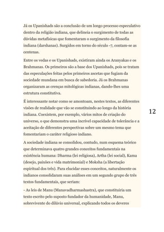 12
Já os Upanishads são a conclusão de um longo processo especulativo
dentro da religião indiana, que delineia o surgimento de todas as
dúvidas metafísicas que fomentaram o surgimento da filosofia
indiana (darshanas). Surgidos em torno do século -7, contam-se as
centenas.
Entre os vedas e os Upanishads, existiram ainda os Aranyakas e os
Brahmanas. Os primeiros são a base dos Upanishads, pois se tratam
das especulações feitas pelos primeiros ascetas que fugiam da
sociedade mundana em busca de sabedoria. Já os Brahmanas
organizaram as crenças mitológicas indianas, dando-lhes uma
estrutura constitutiva.
É interessante notar como se amontoam, nestes textos, as diferentes
visões de realidade que vão se constituindo ao longo da história
indiana. Coexistem, por exemplo, vários mitos de criação do
universo, o que demonstra uma incrível capacidade de tolerância e a
aceitação de diferentes perspectivas sobre um mesmo tema que
fomentariam o caráter religioso indiano.
A sociedade indiana se consolidou, contudo, num esquema teórico
que determinava quatro grandes conceitos fundamentais na
existência humana: Dharma (lei religiosa), Artha (lei social), Kama
(desejo, paixões e vida matrimonial) e Moksha (a libertação
espiritual dos três). Para elucidar esses conceitos, naturalmente os
indianos consolidaram suas análises em um segundo grupo de três
textos fundamentais, que seriam:
- As leis de Manu (Manavadharmashastra), que constituiria um
texto escrito pelo suposto fundador da humanidade, Manu,
sobrevivente do dilúvio universal, explicando todos os deveres
 