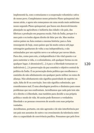 120
implementá-la, com o entusiasmo e a cooperação voluntária e ativa
de nosso povo. Completamos nosso primeiro Plano quinquenal oito
meses atrás, e agora nós começamos em uma escala mais ambiciosa
nosso segundo Plano quinquenal, que busca um desenvolvimento
planejado na agricultura e indústria das cidade e do país, das
fábricas a produção em pequena escala. Falo da Índia, porque é o
meu país e eu tenho algum direito de falar por ela. Mas muitos
outros países na Ásia contam a mesma história; para a Ásia
ressurgente de hoje, esses países que há muito estava sob jugo
estrangeiro ganharam de volta a sua independência, e são
estimulados por um espírito novo e se esforçar por novos ideais.
Para eles, como para nós, a independência é tão vital quanto o ar
para sustentar a vida, e o colonialismo, sob qualquer forma ou em
qualquer lugar, é abominável [...] A paz e a liberdade tornaram-se
indivisíveis [...] A preservação da paz constitui o objetivo central da
política da Índia. É na persecução desta política que escolhemos o
caminho do não-alinhamento em qualquer pacto militar ou como de
aliança. Não-alinhamento não significa passividade de espírito ou
ação, falta de fé ou convicção. Isso não significa submissão, que
consideramos mal. É uma abordagem positiva e dinâmica para esses
problemas que nos confrontam. Acreditamos que cada país tem não
só o direito e à liberdade, mas também para decidir a sua própria
política e modo de vida. Só assim pode florescer a verdadeira
liberdade e as pessoas crescerem de acordo com suas próprias
vontades.
Acreditamos, portanto, em não-agressão e de não-interferência por
um país nos assuntos de outro e no crescimento da tolerância entre
eles e a capacidade de convivência pacífica. Pensamos que pelo livre
 