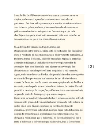 121
intercâmbio de idéias e de comércio e outros contactos entre as
nações, cada um vai aprender com o outro e a verdade vai
prevalecer. Por isso, esforçamo-nos por manter relações amistosas
com todos os países, embora possamos discordar delas de suas
políticas ou da estrutura de governo. Pensamos que por esta
abordagem que pode servir não só ao nosso país, mas também as
causas maiores de paz e boa comunhão no mundo.
71. A defesa dos párias e sudras de Ambdekar
Olhando por outro ponto de vista, esta estratificação das ocupações
que é o resultado do sistema de castas é positivamente perniciosa. A
Indústria nunca é estática. Ela sofre mudanças rápidas e abruptas.
Com tais mudanças, o indivíduo deve ser livre para mudar de
ocupação. Sem essa liberdade para ajustar-se à evolução das
circunstâncias, seria impossível para ele ganhar o seu sustento.
Agora, o sistema de castas hindus não permitirá mudar as ocupações
se elas não lhes pertencem por herança. Se um hindu é visto a
morrer de fome, em vez de buscar novas ocupações não atribuídas a
sua casta, a razão pode ser encontrada no sistema de castas. Por não
permitir a mudança de ocupações, a Casta se torna uma causa direta
de grande parte do desemprego que vemos no país.
Como uma forma de divisão do trabalho, o sistema de castas sofre de
outro defeito grave. A divisão do trabalho provocada pelo sistema de
castas não é uma divisão com base na escolha. Sentimento
individual, preferência individual, não tem lugar nele. É baseada no
dogma da predestinação. Considerações de eficiência social nos
obrigam a reconhecer que o maior mal no sistema industrial não é
tanta a pobreza e o sofrimento que ela envolve, mas o fato de que
 
