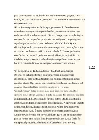 122
praticamente não há mobilidade o estímulo nas ocupações. Tais
condições constantemente provocam uma aversão, a má vontade, e o
desejo de escapar.
Há muitas ocupações na Índia, que, por conta do fato de serem
consideradas degradantes pelos hindus, provocam naqueles que
estão envolvidos nelas a aversão. Há um desejo constante de fugir e
escapar de tais ocupações, por conta dos estigmas que perseguem
aqueles que as realizam dentro da mentalidade hindu. Que a
eficiência pode haver em um sistema em que nem os corações e nem
as mentes dos homens estão em seu trabalho? Uma organização
econômica de castas é, portanto, uma instituição prejudicial, na
medida em que envolve a subordinação dos poderes naturais do
homem e suas inclinações às exigências das normas sociais.
72. Geopolítica da Índia Moderna – Siddhart Varadarajan
De fato, os indianos tentam se afirmar como uma potência
autônoma e, para tanto, articulam sua política externa em cinco
grandes níveis. O primeiro diz respeito à vizinhança imediata, o sul
da Ásia. Aí, a estratégia consiste em desenvolver uma
―conectividade‖ física e econômica com todos os seus vizinhos,
embora a disputa na Caxemira limite o alcance dos arranjos práticos
com Islamabad. [...] O segundo nível se refere a todo o continente
asiático, considerado um espaço geoestratégico. No primeiro ímpeto
de independência, líderes indianos como Nehru davam enorme
importância à Ásia. É neste contexto que ocorre a famosa Asia
Relations Conference em Nova Délhi, em 1946, um ano antes de o
país se tornar uma nação livre. Pouco depois, em 1955 a Índia foi
uma participante entusiasmada da Conferência de Bandung.
 