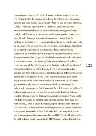 123
Eventos posteriores, entretanto, levaram a Ásia a adquirir menor
relevância dentro da concepção indiana de política externa. Assim,
mesmo que seus líderes falassem em ―Ásia‖, o que queriam dizer era
―China‖. Mas isso mudou: hoje a Índia está consciente de sua
localização estratégica no sul do continente e, para garantir essa
posição e defender seus interesses, avalia que é preciso haver paz e
estabilidade. O compromisso indiano com a enorme lista de
problemas globais é o terceiro ponto da política externa do país. Seja
no que concerne ao comércio, ao terrorismo, às mudanças climáticas
ou à segurança energética e alimentar, a Índia começou a se
posicionar de maneira vigorosa, freqüentemente buscando formar
alianças ou coalizões. O quarto nível de interação desse Estado com
o mundo tem a ver com a emergência recente do capital indiano
como um ator global. Da Europa até a Bolívia, onde a firma Jindal é
grande investidora do setor de aço e ferro, o governo da Índia
assume um novo rol de desafios. Acostumada a se defender contra as
demandas estrangeiras, Nova Délhi é agora chamada para fazer
lobby em nome de ―suas‖ multinacionais em setores tão díspares
quanto óleo e gás, aço, produtos farmacêuticos, tecnologia da
informação e transporte. O último nível da política externa indiana é
o das relações com as grandes forças mundiais. Embora Estados
Unidos e China sejam os dois parceiros mais relevantes, Nova Délhi
tem tido o cuidado de manter e até mesmo ampliar seus negócios
com Rússia, Japão e União Européia, especialmente com França e
Grã-Bretanha. E dado cada vez mais importância a outras potências
emergentes, como o Brasil e a África do Sul, com as quais formou
um novo grupo conhecido como o Fórum IBAS (Índia, Brasil e África
do Sul). A Índia participa ainda do RIC (Rússia, Índia e China), que
 