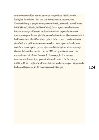 124
conta com reuniões anuais entre os respectivos ministros de
Relações Exteriores. Em sua conferência mais recente, em
Yekaterinburg, o grupo incorporou o Brasil, passando a se chamar
BRIC (Brasil, Rússia, Índia e China). Mas, apesar de chineses e
indianos compartilharem muitos interesses, especialmente no
tocante aos problemas globais, sua relação não está bem resolvida. A
Índia continua identificando o país vizinho como o maior e único
desafio à sua política externa e acredita que a oportunidade para
redefinir isso é apelar para a ajuda de Washington, ainda que seja
óbvia a falta de harmonia com os EUA em questões-chave. Um
exemplo recente desse desacordo é a recepção fria que os
americanos deram à proposta indiana de uma rede de energia
asiática. Uma reação semelhante foi esboçada com a participação da
Índia na Organização de Cooperação de Xangai.
 