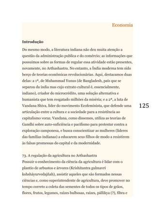 125
Economia
Introdução
Do mesmo modo, a literatura indiana não deu muita atenção a
questão da administração publica e do comércio; as informações que
possuímos sobre as formas de regular essa atividade estão presentes,
novamente, no Arthashastra. No entanto, a Índia moderna tem sido
berço de teorias econômicas revolucionárias. Aqui, destacamos duas
delas: a 1ª, de Muhammad Yunus (de Bangladesh, país que se
separou da índia mas cujo extrato cultural é, essencialmente,
indiano), criador do microcrédito, uma solução alternativa e
humanista que tem resgatado milhões da miséria; e a 2ª, a luta de
Vandana Shiva, líder do movimento Ecofeminista, que defende uma
articulação entre a cultura e a sociedade para a resistência ao
capitalismo voraz. Vandana, como dissemos, utiliza as teorias de
Gandhi sobre auto-suficiência e pacifismo para protestar contra a
exploração camponesa, e busca conscientizar as mulheres (líderes
das famílias indianas) a educarem seus filhos de modo a resistirem
às falsas promessas do capital e da modernidade.
73. A regulação da agricultura no Arthashastra
Possuir o conhecimento da ciência da agricultura é lidar com o
plantio de arbustos e árvores (Krishitantra gulmavri
kshsháyurvedajñah), assistir aqueles que são formados nessas
ciências e, como superintendente de agricultura, deve promover no
tempo correto a coleta das sementes de todos os tipos de grãos,
flores, frutos, legumes, raízes bulbosas, raízes, pállikya (?), fibra e
 