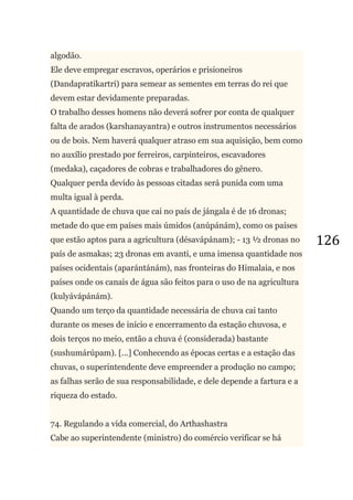 126
algodão.
Ele deve empregar escravos, operários e prisioneiros
(Dandapratikartri) para semear as sementes em terras do rei que
devem estar devidamente preparadas.
O trabalho desses homens não deverá sofrer por conta de qualquer
falta de arados (karshanayantra) e outros instrumentos necessários
ou de bois. Nem haverá qualquer atraso em sua aquisição, bem como
no auxílio prestado por ferreiros, carpinteiros, escavadores
(medaka), caçadores de cobras e trabalhadores do gênero.
Qualquer perda devido às pessoas citadas será punida com uma
multa igual à perda.
A quantidade de chuva que cai no país de jángala é de 16 dronas;
metade do que em países mais úmidos (anúpánám), como os países
que estão aptos para a agricultura (désavápánam); - 13 ½ dronas no
país de asmakas; 23 dronas em avanti, e uma imensa quantidade nos
países ocidentais (aparántánám), nas fronteiras do Himalaia, e nos
países onde os canais de água são feitos para o uso de na agricultura
(kulyávápánám).
Quando um terço da quantidade necessária de chuva cai tanto
durante os meses de início e encerramento da estação chuvosa, e
dois terços no meio, então a chuva é (considerada) bastante
(sushumárúpam). [...] Conhecendo as épocas certas e a estação das
chuvas, o superintendente deve empreender a produção no campo;
as falhas serão de sua responsabilidade, e dele depende a fartura e a
riqueza do estado.
74. Regulando a vida comercial, do Arthashastra
Cabe ao superintendente (ministro) do comércio verificar se há
 